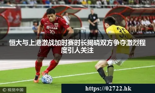 恒大与上港激战加时赛时长揭晓双方争夺激烈程度引人关注